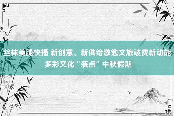 丝袜美腿快播 新创意、新供给激勉文旅破费新动能 多彩文化“装点”中秋假期