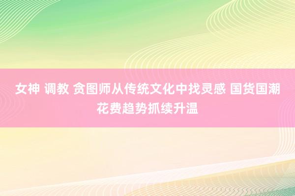 女神 调教 贪图师从传统文化中找灵感 国货国潮花费趋势抓续升温