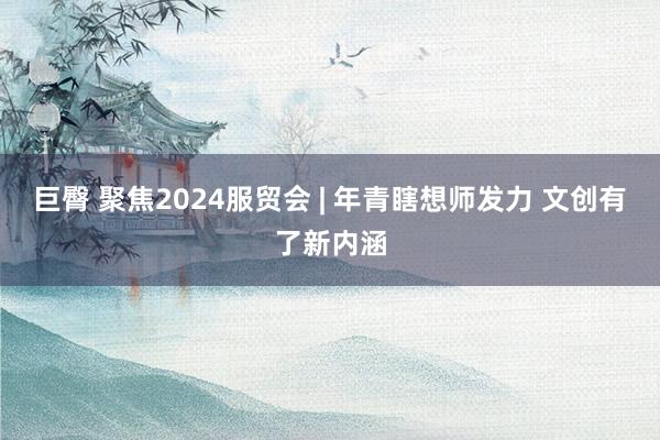 巨臀 聚焦2024服贸会 | 年青瞎想师发力 文创有了新内涵