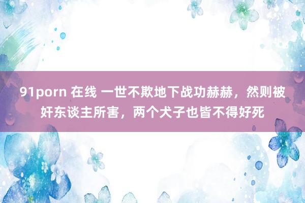 91porn 在线 一世不欺地下战功赫赫，然则被奸东谈主所害，两个犬子也皆不得好死