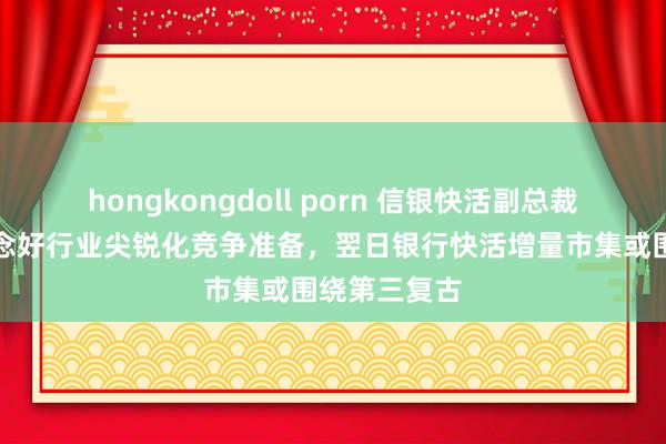 hongkongdoll porn 信银快活副总裁贺晋：要作念好行业尖锐化竞争准备，翌日银行快活增量市集或围绕第三复古