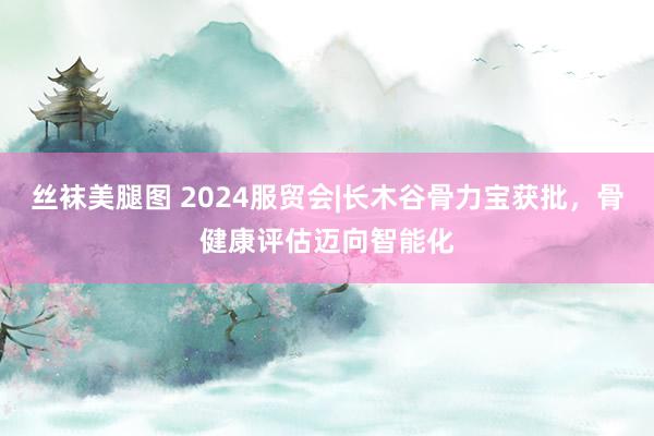 丝袜美腿图 2024服贸会|长木谷骨力宝获批，骨健康评估迈向智能化