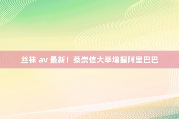 丝袜 av 最新！蔡崇信大举增握阿里巴巴