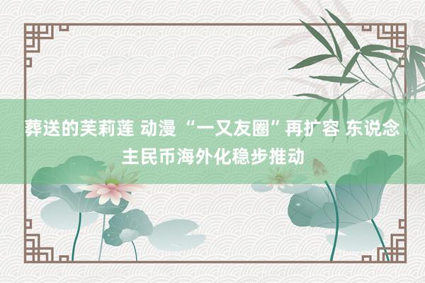 葬送的芙莉莲 动漫 “一又友圈”再扩容 东说念主民币海外化稳步推动