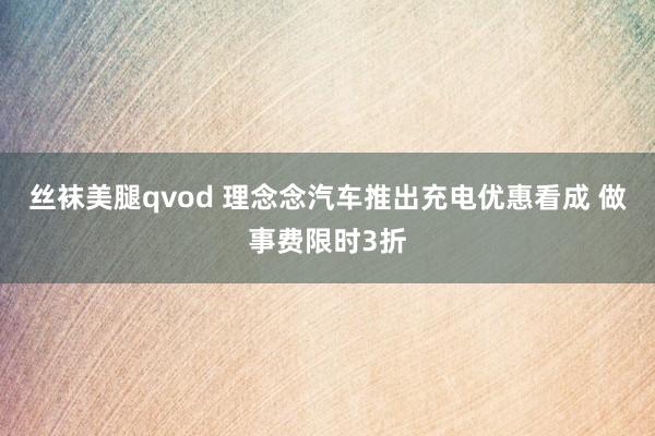 丝袜美腿qvod 理念念汽车推出充电优惠看成 做事费限时3折