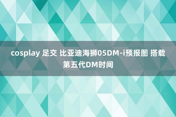 cosplay 足交 比亚迪海狮05DM-i预报图 搭载第五代DM时间