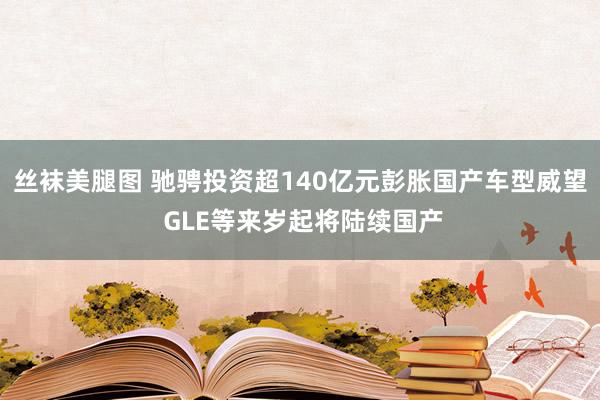 丝袜美腿图 驰骋投资超140亿元彭胀国产车型威望 GLE等来岁起将陆续国产