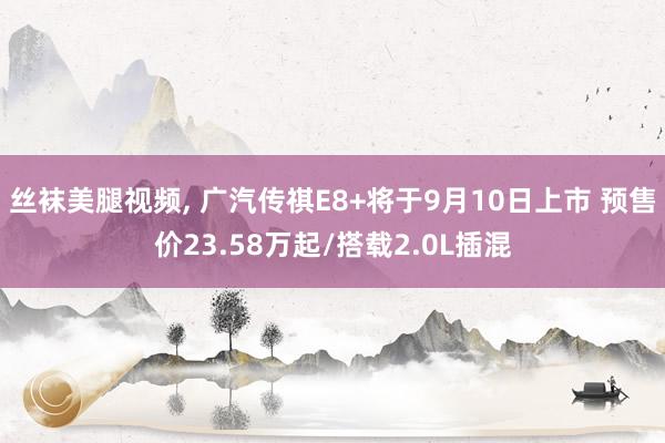 丝袜美腿视频， 广汽传祺E8+将于9月10日上市 预售价23.58万起/搭载2.0L插混