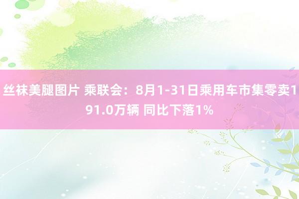 丝袜美腿图片 乘联会：8月1-31日乘用车市集零卖191.0万辆 同比下落1%