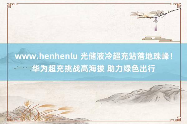 www.henhenlu 光储液冷超充站落地珠峰！华为超充挑战高海拔 助力绿色出行