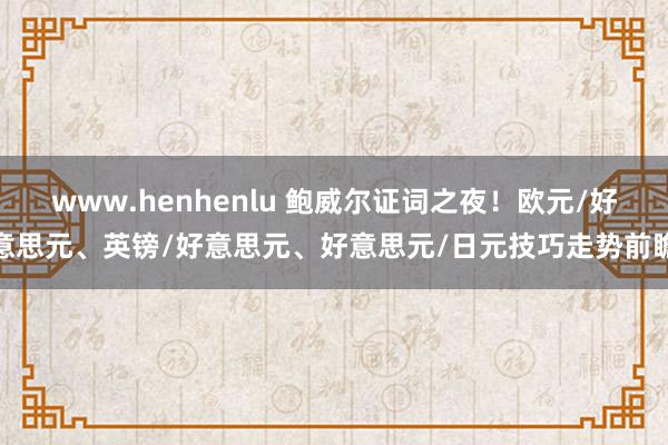 www.henhenlu 鲍威尔证词之夜！欧元/好意思元、英镑/好意思元、好意思元/日元技巧走势前瞻