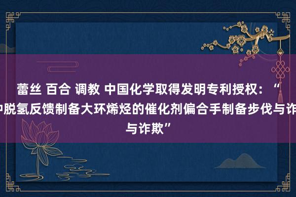 蕾丝 百合 调教 中国化学取得发明专利授权：“一种脱氢反馈制备大环烯烃的催化剂偏合手制备步伐与诈欺”