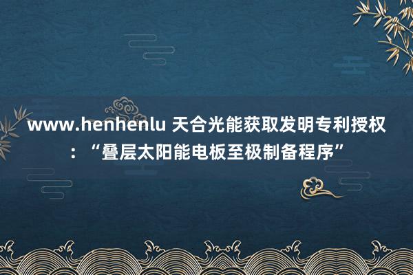 www.henhenlu 天合光能获取发明专利授权：“叠层太阳能电板至极制备程序”