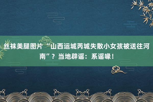 丝袜美腿图片 “山西运城芮城失散小女孩被送往河南”？当地辟谣：系谣喙！