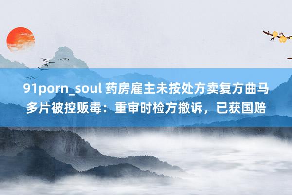 91porn_soul 药房雇主未按处方卖复方曲马多片被控贩毒：重审时检方撤诉，已获国赔