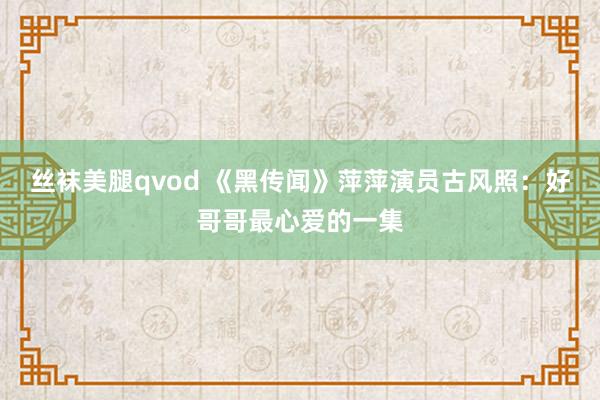 丝袜美腿qvod 《黑传闻》萍萍演员古风照：好哥哥最心爱的一集