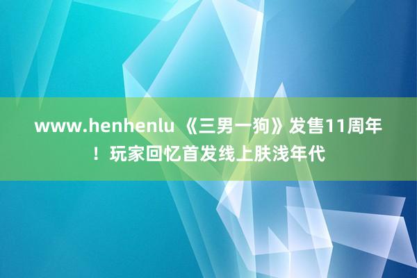 www.henhenlu 《三男一狗》发售11周年！玩家回忆首发线上肤浅年代