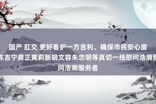 国产 肛交 更好看护一方吉利、确保市民安心度夏！陈吉宁龚正黄莉新胡文容朱忠明等真切一线慰问浩瀚服务者