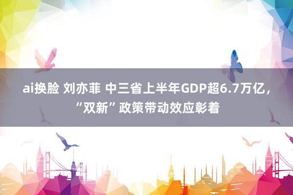 ai换脸 刘亦菲 中三省上半年GDP超6.7万亿，“双新”政策带动效应彰着