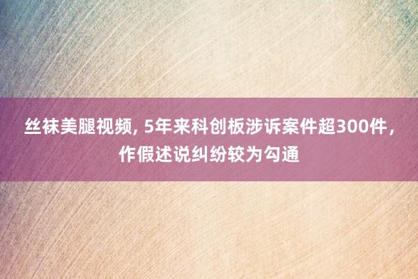 丝袜美腿视频， 5年来科创板涉诉案件超300件，作假述说纠纷较为勾通