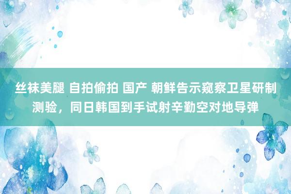 丝袜美腿 自拍偷拍 国产 朝鲜告示窥察卫星研制测验，同日韩国到手试射辛勤空对地导弹