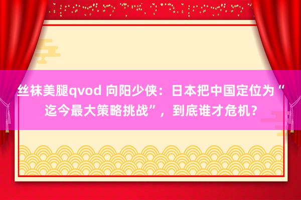 丝袜美腿qvod 向阳少侠：日本把中国定位为“迄今最大策略挑战”，到底谁才危机？