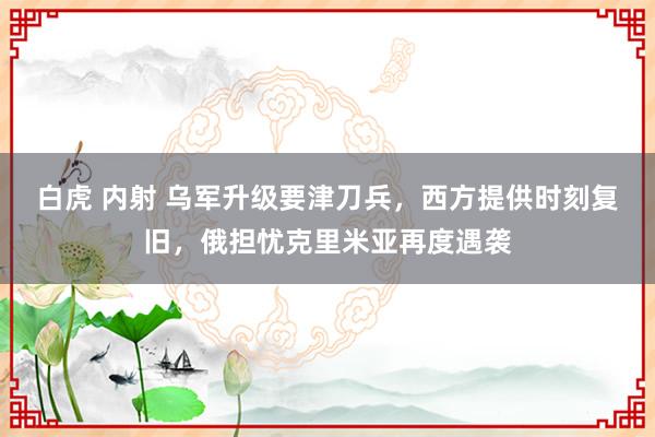 白虎 内射 乌军升级要津刀兵，西方提供时刻复旧，俄担忧克里米亚再度遇袭