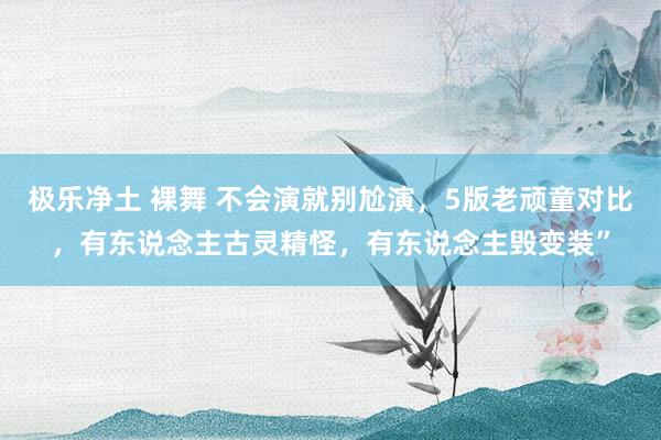 极乐净土 裸舞 不会演就别尬演，5版老顽童对比，有东说念主古灵精怪，有东说念主毁变装”