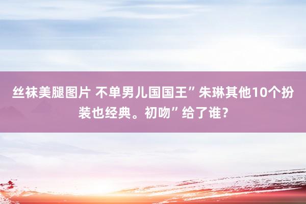 丝袜美腿图片 不单男儿国国王”朱琳其他10个扮装也经典。初吻”给了谁？