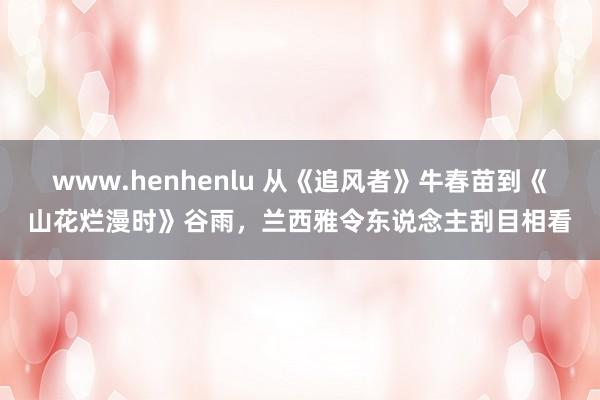 www.henhenlu 从《追风者》牛春苗到《山花烂漫时》谷雨，兰西雅令东说念主刮目相看