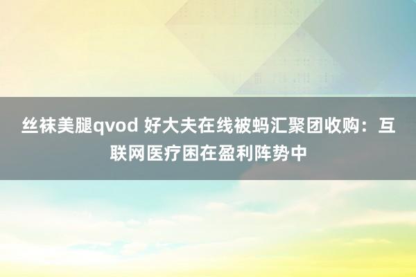 丝袜美腿qvod 好大夫在线被蚂汇聚团收购：互联网医疗困在盈利阵势中