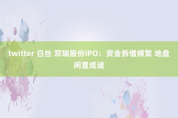 twitter 白丝 双瑞股份IPO：资金拆借频繁 地盘闲置成谜