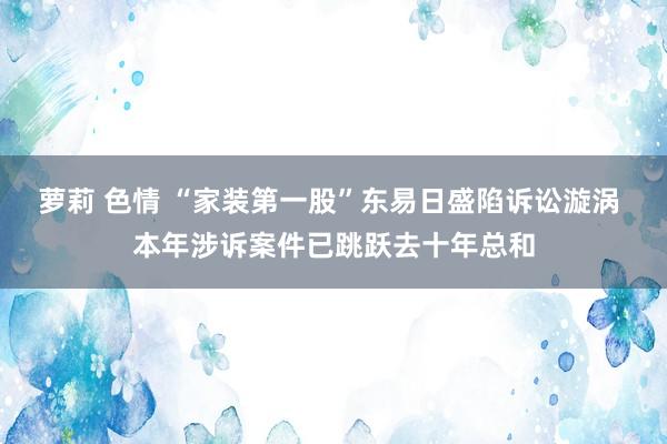 萝莉 色情 “家装第一股”东易日盛陷诉讼漩涡 本年涉诉案件已跳跃去十年总和