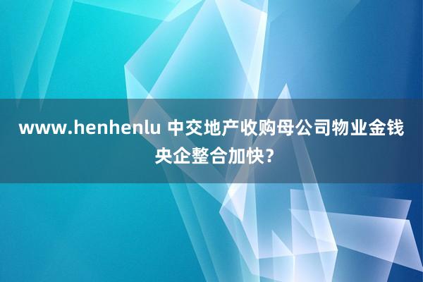 www.henhenlu 中交地产收购母公司物业金钱 央企整合加快？