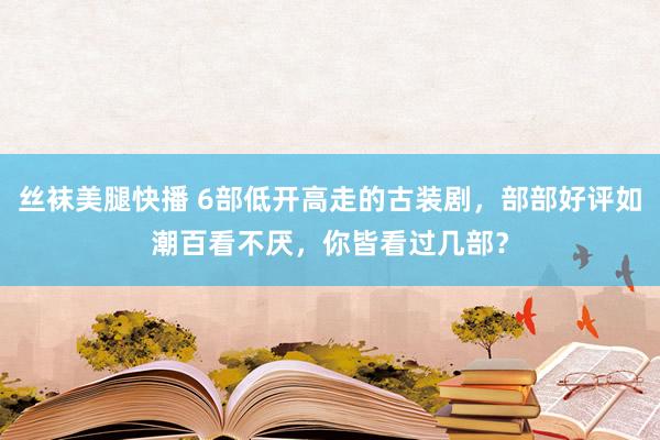 丝袜美腿快播 6部低开高走的古装剧，部部好评如潮百看不厌，你皆看过几部？