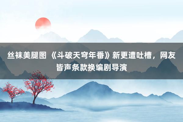 丝袜美腿图 《斗破天穹年番》新更遭吐槽，网友皆声条款换编剧导演