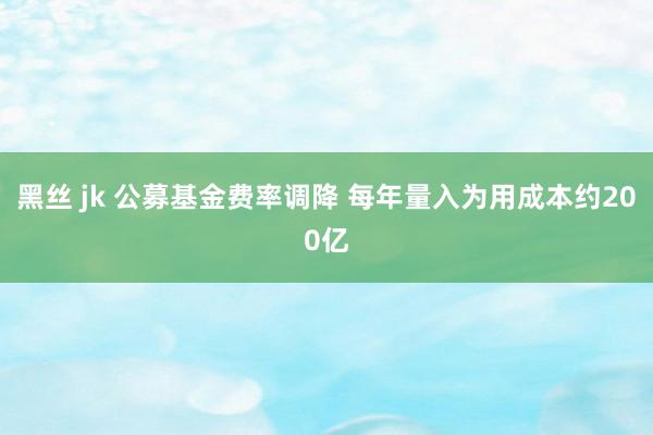 黑丝 jk 公募基金费率调降 每年量入为用成本约200亿