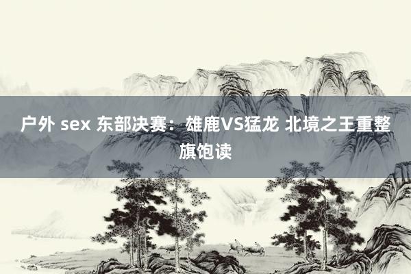 户外 sex 东部决赛：雄鹿VS猛龙 北境之王重整旗饱读