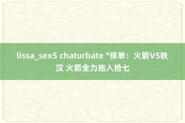 lissa_sex5 chaturbate *保举：火箭VS铁汉 火箭全力拖入抢七