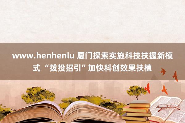 www.henhenlu 厦门探索实施科技扶握新模式 “拨投招引”加快科创效果扶植