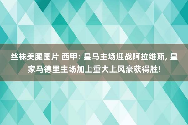 丝袜美腿图片 西甲: 皇马主场迎战阿拉维斯， 皇家马德里主场加上重大上风豪获得胜!