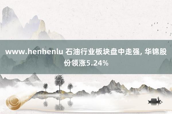 www.henhenlu 石油行业板块盘中走强， 华锦股份领涨5.24%