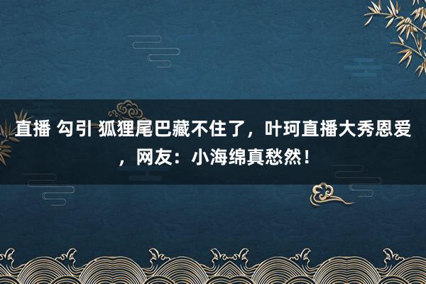 直播 勾引 狐狸尾巴藏不住了，叶珂直播大秀恩爱，网友：小海绵真愁然！