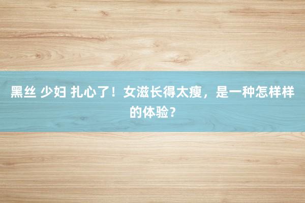 黑丝 少妇 扎心了！女滋长得太瘦，是一种怎样样的体验？