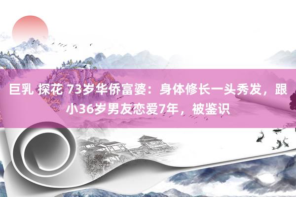 巨乳 探花 73岁华侨富婆：身体修长一头秀发，跟小36岁男友恋爱7年，被鉴识