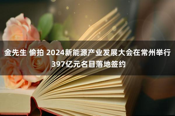 金先生 偷拍 2024新能源产业发展大会在常州举行 397亿元名目落地签约