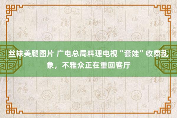 丝袜美腿图片 广电总局料理电视“套娃”收费乱象，不雅众正在重回客厅