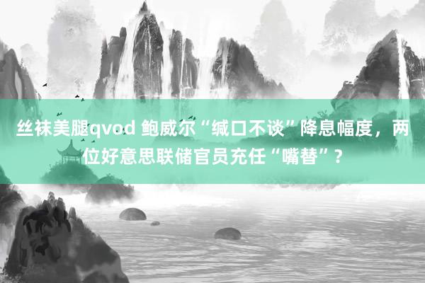 丝袜美腿qvod 鲍威尔“缄口不谈”降息幅度，两位好意思联储官员充任“嘴替”？