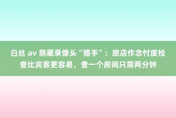 白丝 av 荫藏录像头“猎手”：旅店作念忖度检查比宾客更容易，查一个房间只需两分钟