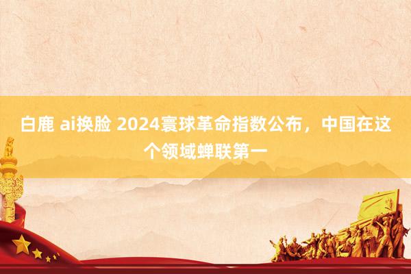 白鹿 ai换脸 2024寰球革命指数公布，中国在这个领域蝉联第一